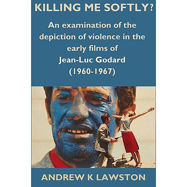 Killing Me Softly?: An Examination of the Depiction of Violence in the Early Films of Jean-Luc Godard (1960-1967), Andrew K Lawston