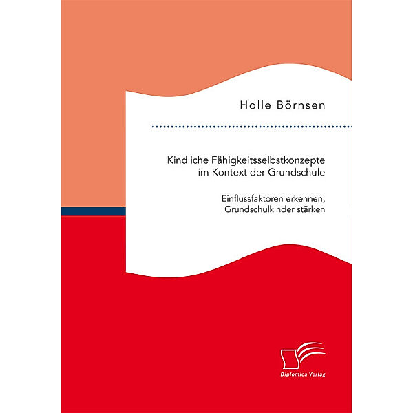 Kindliche Fähigkeitsselbstkonzepte im Kontext der Grundschule: Einflussfaktoren erkennen, Grundschulkinder stärken, Holle Börnsen