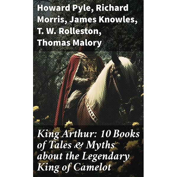 King Arthur: 10 Books of Tales & Myths about the Legendary King of Camelot, Howard Pyle, Richard Morris, James Knowles, T. W. Rolleston, Thomas Malory, Alfred Tennyson, Maude L. Radford