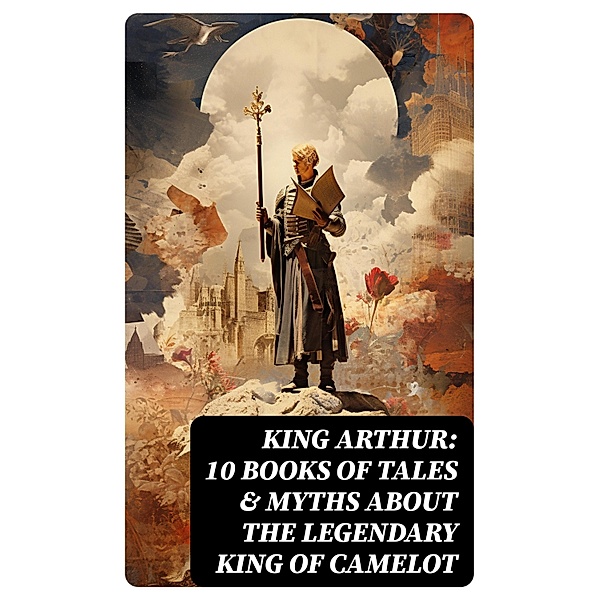 King Arthur: 10 Books of Tales & Myths about the Legendary King of Camelot, Howard Pyle, Richard Morris, James Knowles, T. W. Rolleston, Thomas Malory, Alfred Tennyson, Maude L. Radford