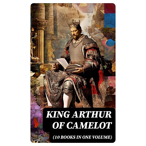 KING ARTHUR OF CAMELOT (10 Books in One Volume), Howard Pyle, Richard Morris, James Knowles, T. W. Rolleston, Thomas Malory, Alfred Tennyson, Maude L. Radford