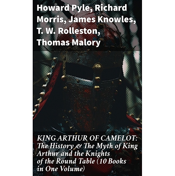 KING ARTHUR OF CAMELOT: The History & The Myth of King Arthur and the Knights of the Round Table (10 Books in One Volume), Howard Pyle, Richard Morris, James Knowles, T. W. Rolleston, Thomas Malory, Alfred Tennyson, Maude L. Radford