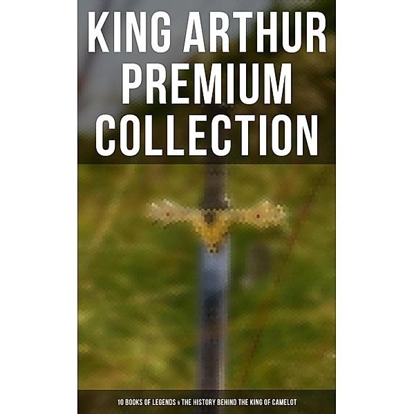 King Arthur Premium Collection: 10 Books of Legends & The History Behind The King of Camelot, Thomas Malory, Alfred Tennyson, Maude L. Radford, James Knowles, Richard Morris, T. W. Rolleston, Howard Pyle