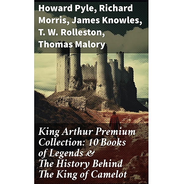 King Arthur Premium Collection: 10 Books of Legends & The History Behind The King of Camelot, Howard Pyle, Richard Morris, James Knowles, T. W. Rolleston, Thomas Malory, Alfred Tennyson, Maude L. Radford