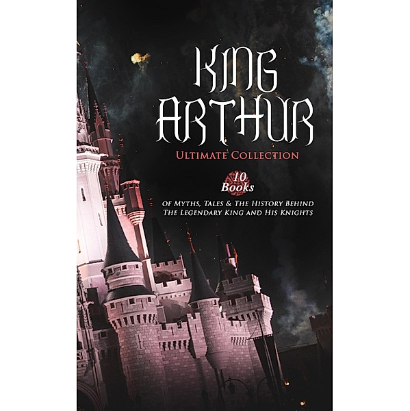 KING ARTHUR - Ultimate Collection: 10 Books of Myths, Tales & The History Behind The Legendary King, Thomas Malory, Alfred Tennyson, Maude L. Radford, James Knowles, Richard Morris, T. W. Rolleston, Howard Pyle