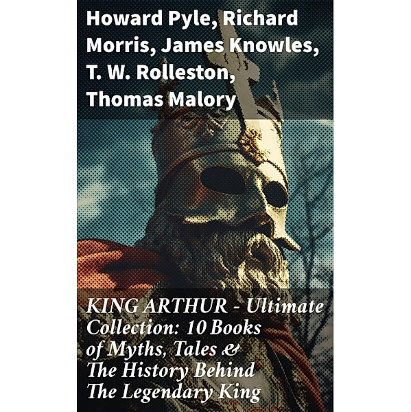 KING ARTHUR - Ultimate Collection: 10 Books of Myths, Tales & The History Behind The Legendary King, Howard Pyle, Richard Morris, James Knowles, T. W. Rolleston, Thomas Malory, Alfred Tennyson, Maude L. Radford