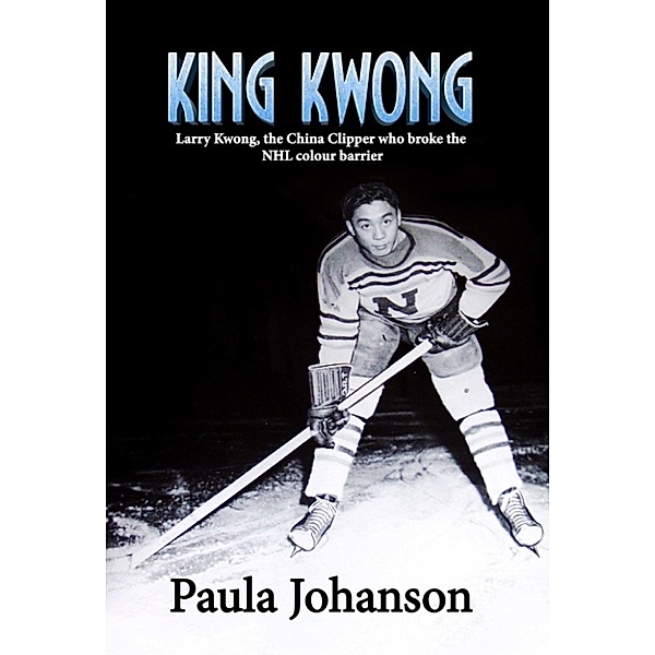 King Kwong: Larry Kwong, the China Clipper Who Broke the NHL Colour Barrier, Paula Johanson