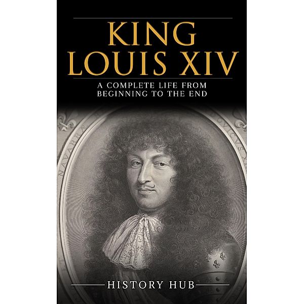 King Louis XIV: A Complete Life from Beginning to the End, History Hub