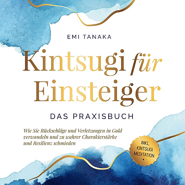 Kintsugi für Einsteiger - Das Praxisbuch: Wie Sie Rückschläge und Verletzungen in Gold verwandeln und zu wahrer Charakterstärke und Resilienz schmieden - inkl. Kintsugi Meditation, Emi Tanaka