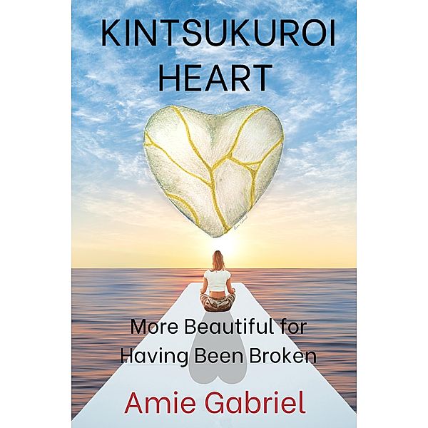 Kintsukuroi Heart; More Beautiful For Having Been Broken, Amie Gabriel