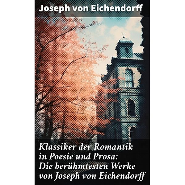 Klassiker der Romantik in Poesie und Prosa: Die berühmtesten Werke von Joseph von Eichendorff, Josef Freiherr von Eichendorff