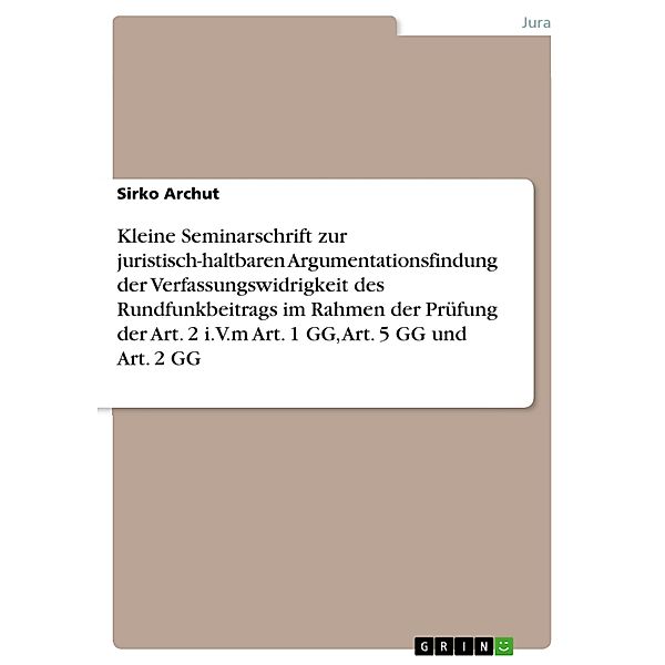 Kleine Seminarschrift zur juristisch-haltbaren Argumentationsfindung der Verfassungswidrigkeit des Rundfunkbeitrags im Rahmen der Prüfung der Art. 2 i.V.m Art. 1 GG, Art. 5 GG und Art. 2 GG, Sirko Archut