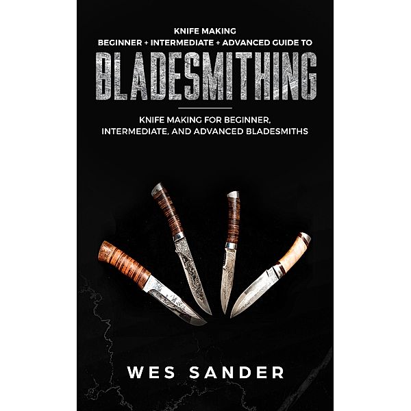 Knife Making: Beginner + Intermediate + Advanced Guide to Bladesmithing: Knife Making for Beginner, Intermediate, and Advanced Bladesmiths (Knife Making Mastery), Wes Sander
