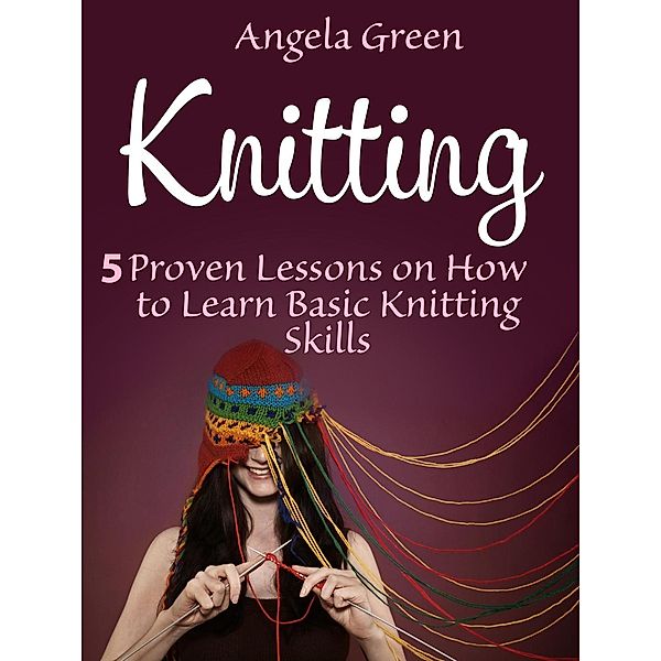 Knitting: 5 Proven Lessons on How to Learn Basic Knitting Skills, Angela Green