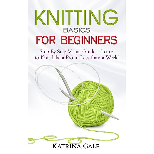 Knitting Basics for Beginners - Step By Step Visual Guide – Learn to Knit Like a Pro in Less than a Week!, Katrina Gale