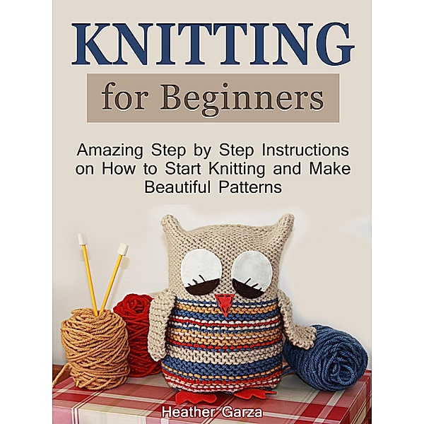 Knitting for Beginners: Amazing Step by Step Instructions on How to Start Knitting and Make Beautiful Patterns, Heather Garza
