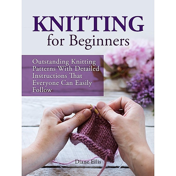Knitting for Beginners: Outstanding Knitting Patterns With Detailed Instructions That Everyone Can Easily Follow, Diane Ellis