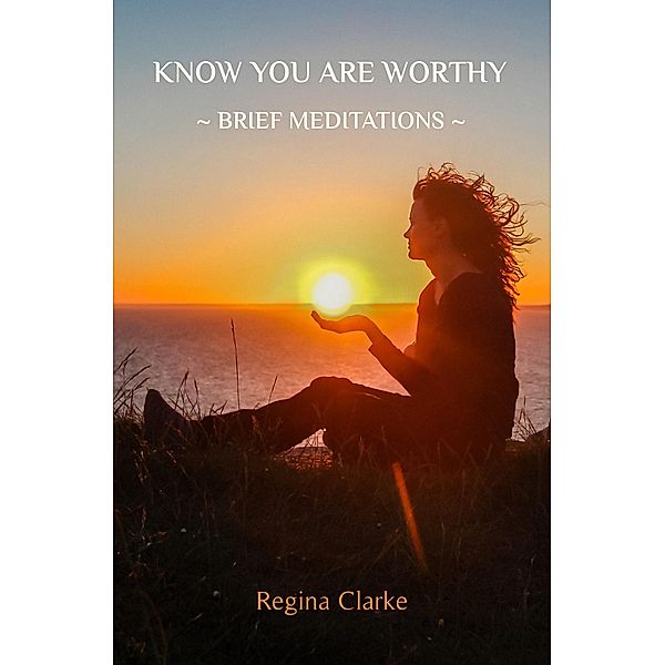 Know You Are Worthy: ~ Brief Meditations ~, Regina Clarke
