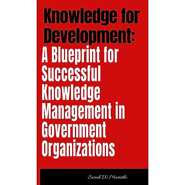 Knowledge for Development: A Blueprint for Successful Knowledge Management in Government Organizations (1) / 1, Sarah W Muriithi