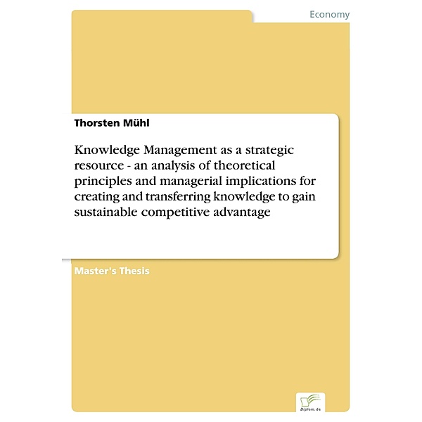 Knowledge Management as a strategic resource - an analysis of theoretical principles and managerial implications for creating and transferring knowledge to gain sustainable competitive advantage, Thorsten Mühl