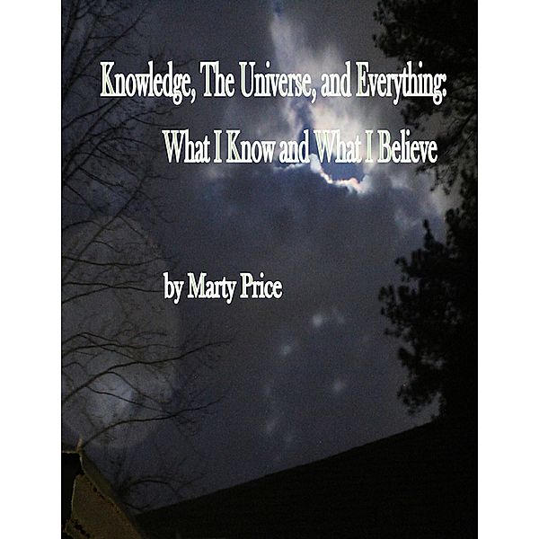 Knowledge, The Universe, and Everything: What I Know and What I Believe, Marty Price
