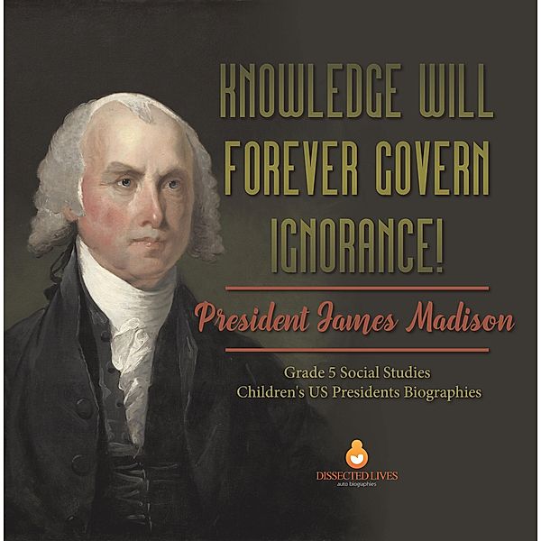 Knowledge Will Forever Govern Ignorance! : President James Madison | Grade 5 Social Studies | Children's US Presidents Biographies / Dissected Lives, Dissected Lives