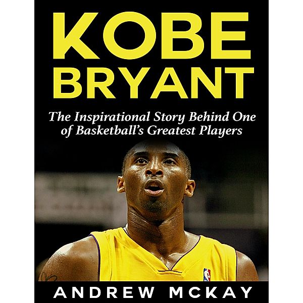 Kobe Bryant: The Inspirational Story Behind One of Basketball's Greatest Players, Andrew Mckay
