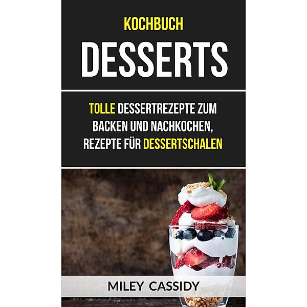 Kochbuch: Desserts: Tolle Dessertrezepte zum Backen und Nachkochen, Rezepte fur Dessertschalen, Miley Cassidy