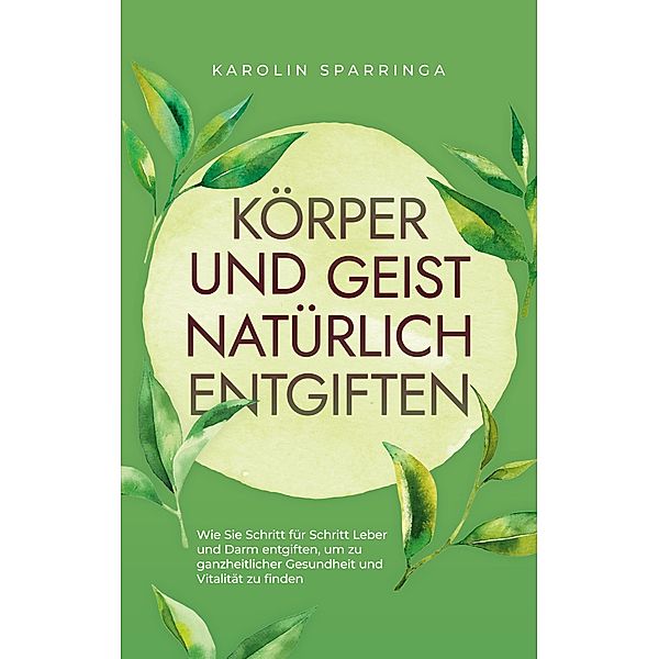 Körper und Geist natürlich entgiften: Wie Sie Schritt für Schritt Leber und Darm entgiften, um zu ganzheitlicher Gesundheit und Vitalität zu finden, Karolin Sparringa