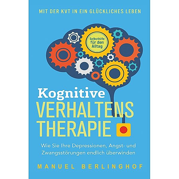 Kognitive Verhaltenstherapie - Selbsthilfe für den Alltag: Wie Sie Ihre Depressionen, Angst- und Zwangsstörungen endlich überwinden. Mit der KVT in ein glückliches Leben, Manuel Berlinghof