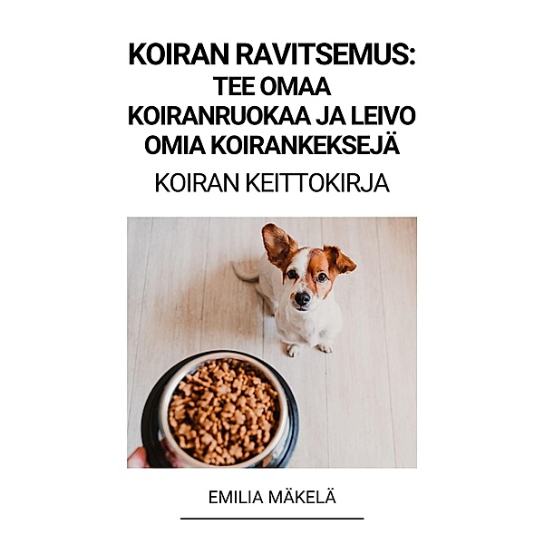 Koiran Ravitsemus: Tee Omaa Koiranruokaa ja Leivo Omia Koirankeksejä (Koiran Keittokirja), Emilia Mäkelä