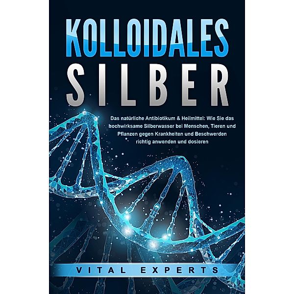 KOLLOIDALES SILBER - Das natürliche Antibiotikum & Heilmittel: Wie Sie das hochwirksame Silberwasser bei Menschen, Tieren und Pflanzen gegen Krankheiten und Beschwerden richtig anwenden und dosieren, Vital Experts