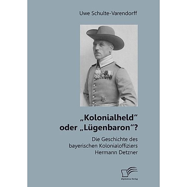 Kolonialheld oder Lügenbaron? Die Geschichte des bayerischen Kolonialoffiziers Hermann Detzner, Uwe Schulte-Varendorff