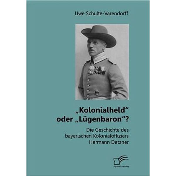 Kolonialheld oder Lügenbaron? Die Geschichte des bayerischen Kolonialoffiziers Hermann Detzner, Uwe Schulte-Varendorff