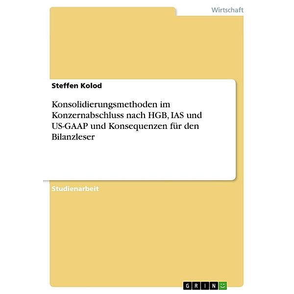 Konsolidierungsmethoden im Konzernabschluss nach HGB, IAS und US-GAAP und Konsequenzen für den Bilanzleser, Steffen Kolod