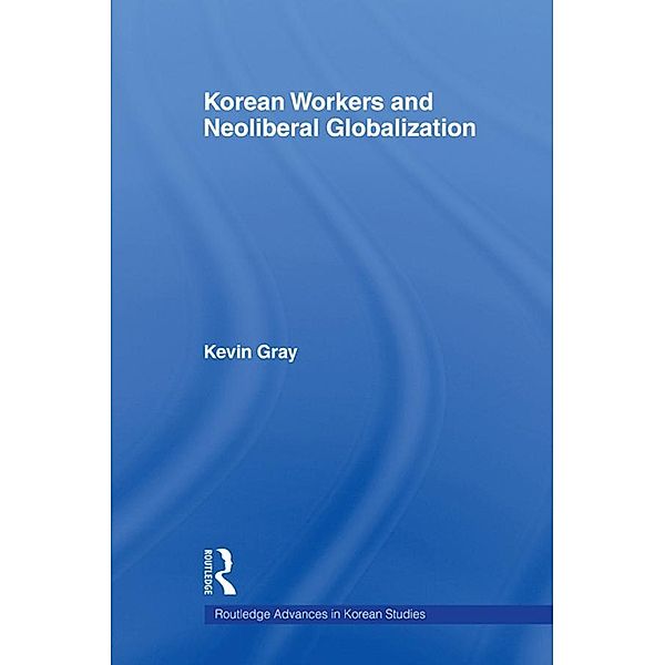 Korean Workers and Neoliberal Globalization / Routledge Advances in Korean Studies, kevin Gray