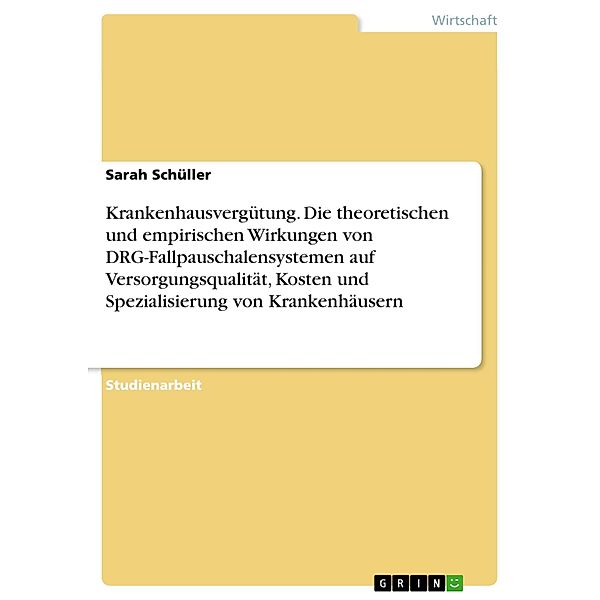 Krankenhausvergütung. Die theoretischen und empirischen Wirkungen von DRG-Fallpauschalensystemen auf Versorgungsqualität, Kosten und Spezialisierung von Krankenhäusern, Sarah Schüller