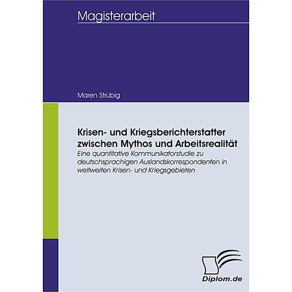 Krisen- und Kriegsberichterstatter zwischen Mythos und Arbeitsrealität: Eine quantitative Kommunikatorstudie zu deutschsprachigen Auslandskorrespondenten in weltweiten Krisen- und Kriegsgebieten, Maren Strübig