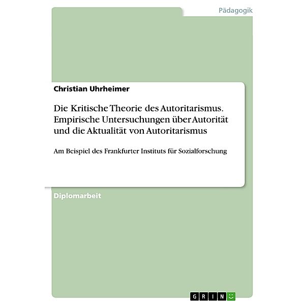 Kritische Theorie des Autoritarismus - Empirische Untersuchungen über den Autoritarismus am Frankfurter Institut für Sozialforschung und Überlegungen zu deren Relevanz für die Gegenwart, Christian Uhrheimer