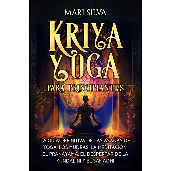 Kriya Yoga para principiantes: La guía definitiva de las asanas de yoga, los mudras, la meditación, el pranayama, el despertar de la kundalini y el samadhi, Mari Silva