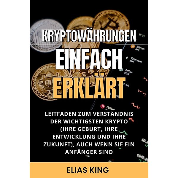 Kryptowährungen Einfach Erklärt: Leitfaden Zum Verständnis Der Wichtigsten Krypto (Ihre Geburt, Ihre Entwicklung Und Ihre Zukunft), Auch Wenn Sie Ein Anfänger Sind, Elias King