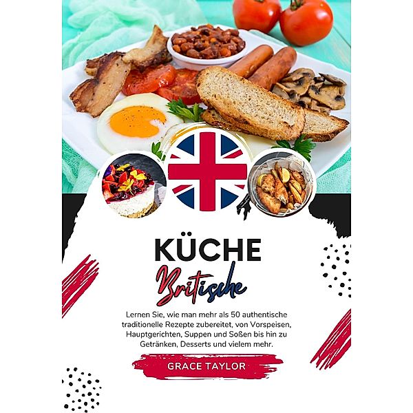 Küche Britische: Lernen sie, wie man mehr als 50 Authentische Traditionelle Rezepte Zubereitet, von Vorspeisen, Hauptgerichten, Suppen und Soßen bis hin zu Getränken, Desserts und Vielem mehr (Weltgeschmack: Eine kulinarische Reise) / Weltgeschmack: Eine kulinarische Reise, Grace Taylor