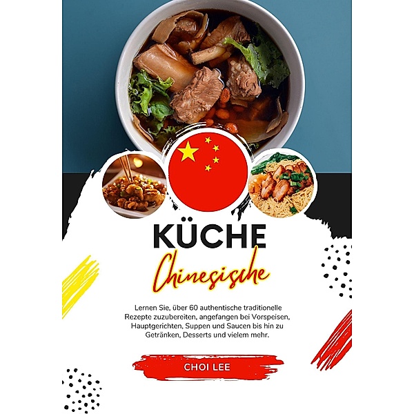 Küche Chinesische: Lernen sie, über 60 Authentische Traditionelle Rezepte Zuzubereiten, Angefangen bei Vorspeisen, Hauptgerichten, Suppen und Saucen bis hin zu Getränken, Desserts und Vielem Mehr (Weltgeschmack: Eine kulinarische Reise) / Weltgeschmack: Eine kulinarische Reise, Choi Lee