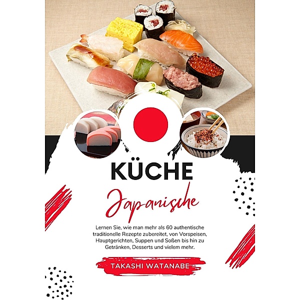 Küche Japanische: Lernen sie, wie man mehr als 60 Authentische Traditionelle Rezepte Zubereitet, von Vorspeisen, Hauptgerichten, Suppen und Soßen bis hin zu Getränken, Desserts und Vielem mehr (Weltgeschmack: Eine kulinarische Reise) / Weltgeschmack: Eine kulinarische Reise, Takashi Watanabe