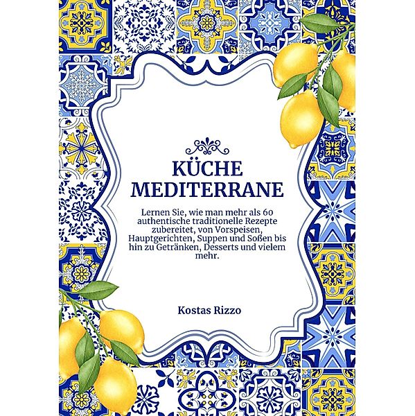 Küche Mediterrane: Lernen sie, wie man Mehr als 60 Authentische Traditionelle Rezepte Zubereitet, von Vorspeisen, Hauptgerichten, Suppen und Soßen bis hin zu Getränken, Desserts und Vielem mehr (Weltgeschmack: Eine kulinarische Reise) / Weltgeschmack: Eine kulinarische Reise, Kostas Rizzo