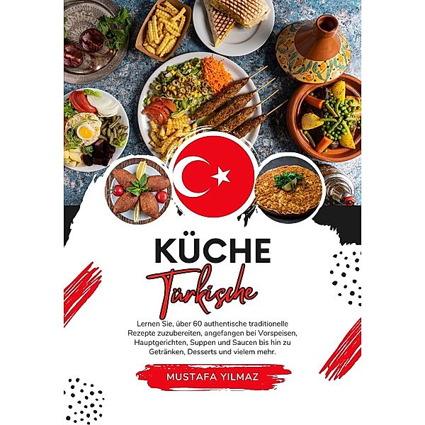 Küche Türkische: Lernen sie, über 60 Authentische Traditionelle Rezepte Zuzubereiten, Angefangen bei Vorspeisen, Hauptgerichten, Suppen und Saucen bis hin zu Getränken, Desserts und Vielem mehr (Weltgeschmack: Eine kulinarische Reise) / Weltgeschmack: Eine kulinarische Reise, Mustafa Yilmaz