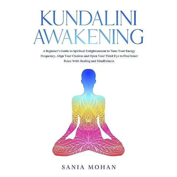 Kundalini Awakening: A Beginner's Guide to Spiritual Enlightenment to Tune Your Energy Frequency, Align Your Chakras and Open Your Third Eye to Find Inner Peace With Healing and Mindfulness., Sania Mohan