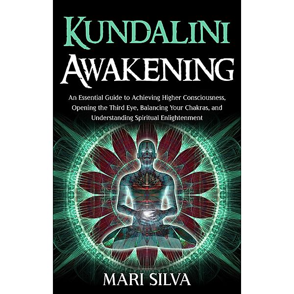 Kundalini Awakening: An Essential Guide to Achieving Higher Consciousness, Opening the Third Eye, Balancing Your Chakras, and Understanding Spiritual Enlightenment, Mari Silva