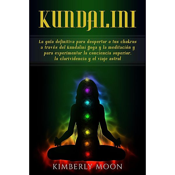 Kundalini: La guía definitiva para despertar a tus chakras a través del Kundalini Yoga y la meditación y para experimentar la conciencia superior, la clarividencia y el viaje astral, Kimberly Moon