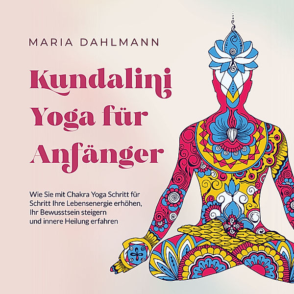 Kundalini Yoga für Anfänger: Wie Sie mit Chakra Yoga Schritt für Schritt Ihre Lebensenergie erhöhen, Ihr Bewusstsein steigern und innere Heilung erfahren, Maria Dahlmann